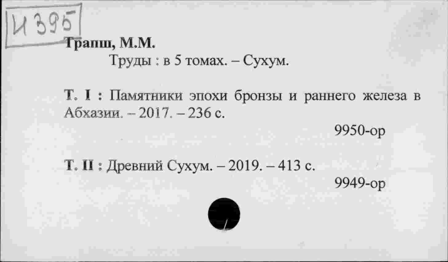 ﻿Транш, M.M.
Труды : в 5 томах. - Сухум.
T. I : Памятники эпохи бронзы и раннего железа в Абхазии. - 2017. - 236 с.
9950-ор
T. II : Древний Сухум. - 2019. - 413 с.
9949-ор